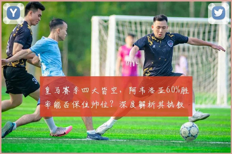 皇马赛季四大皆空，阿韦洛亚60%胜率能否保住帅位？深度解析其执教前景