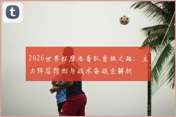 2026世界杯摩洛哥队晋级之路：主力阵容预测与战术备战全解析