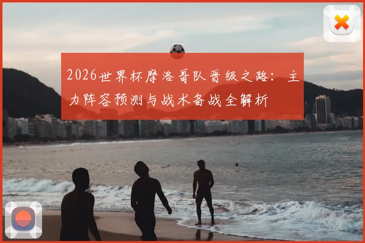 2026世界杯摩洛哥队晋级之路：主力阵容预测与战术备战全解析