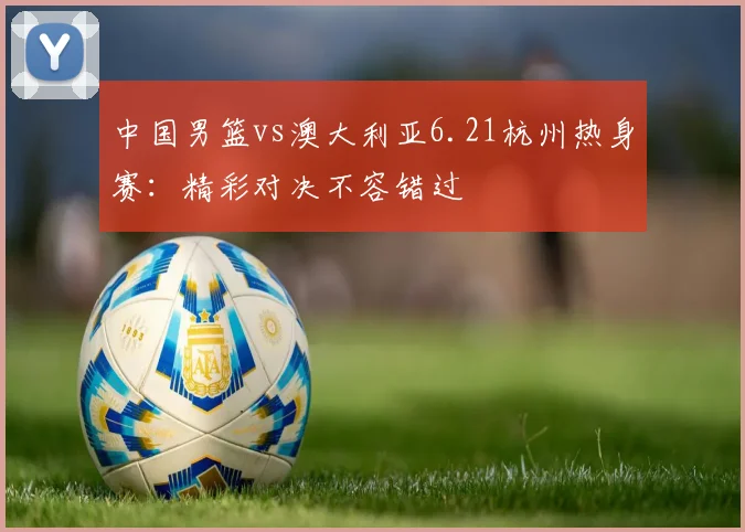 中国男篮vs澳大利亚6.21杭州热身赛：精彩对决不容错过