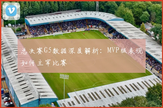 总决赛G5数据深度解析：MVP级表现如何主宰比赛