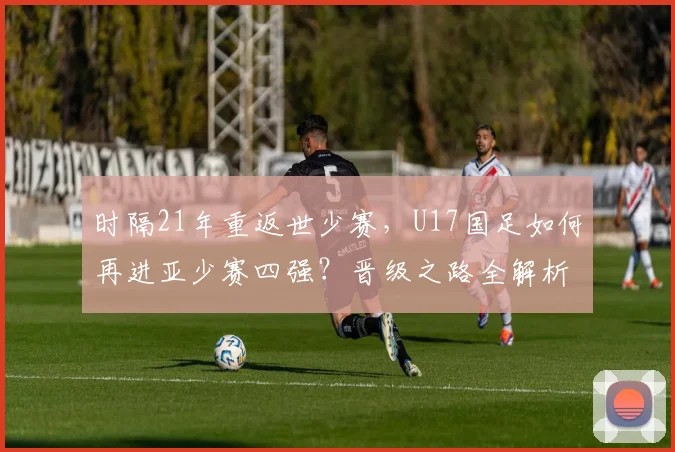 时隔21年重返世少赛，U17国足如何再进亚少赛四强？晋级之路全解析