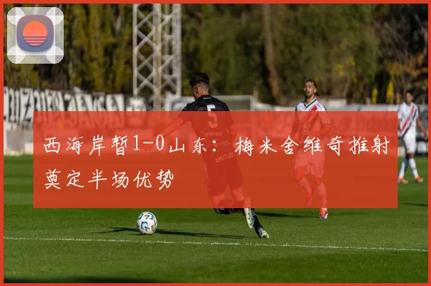 西海岸暂1-0山东:梅米舍维奇推射奠定半场优势