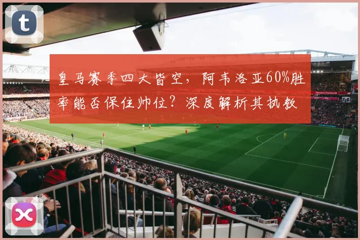 皇马赛季四大皆空,阿韦洛亚60%胜率能否保住帅位?深度解析其执教前景