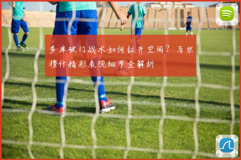 多库破门战术如何拉开空间?马尔穆什精彩表现细节全解析