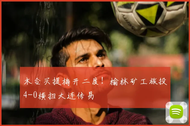木合买提梅开二度！榆林矿工旅投4-0横扫大连传易