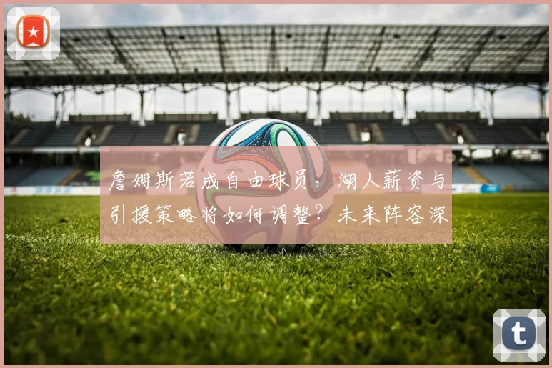 詹姆斯若成自由球员,湖人薪资与引援策略将如何调整?未来阵容深度分析