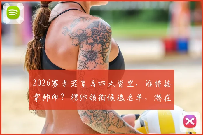 2026赛季若皇马四大皆空,谁将接掌帅印?穆帅领衔候选名单,潜在人选深度解析